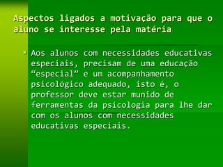 Aspectos ligados a motivação para que o
aluno se interesse pela matéria

  Aos alunos com necessidades educativas
   especiais, precisam de uma educação
   “especial” e um acompanhamento
   psicológico adequado, isto é, o
   professor deve estar munido de
   ferramentas da psicologia para lhe dar
   com os alunos com necessidades
   educativas especiais.
 