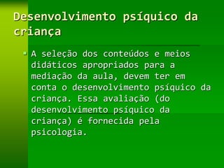 Desenvolvimento psíquico da
criança
  A seleção dos conteúdos e meios
   didáticos apropriados para a
   mediação da aula, devem ter em
   conta o desenvolvimento psíquico da
   criança. Essa avaliação (do
   desenvolvimento psíquico da
   criança) é fornecida pela
   psicologia.
 