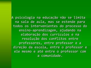 A psicologia na educação não se limita
  na sala de aula, mas se estende para
 todos os intervenientes do processo do
    ensino-aprendizagem, ajudando na
      elaboração dos currículos e na
       resolução dos conflitos entre
    professores, entre professor e a
 direção da escola, entre o professor e
  ele mesmo e até entre o professor com
               a comunidade.
 