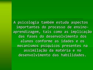 A psicologia também estuda aspectos
  importantes do processo de ensino-
aprendizagem, tais como as implicação
   das fases do desenvolvimento dos
    alunos conforme as idades e os
  mecanismos psíquicos presentes na
      assimilação da matéria e no
   desenvolvimento das habilidades.
 
