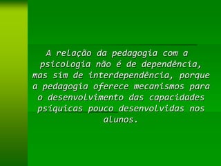 A relação da pedagogia com a
  psicologia não é de dependência,
mas sim de interdependência, porque
a pedagogia oferece mecanismos para
 o desenvolvimento das capacidades
 psíquicas pouco desenvolvidas nos
              alunos.
 