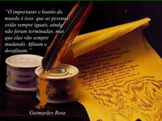 “O importante e bonito do
mundo é isso: que as pessoas
estão sempre iguais, ainda
não foram terminadas, mas
que elas vão sempre
mudando. Afinam e
desafinam.”




          Guimarães Rosa
 