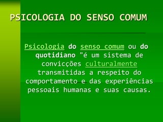 PSICOLOGIA DO SENSO COMUM

  Psicologia do senso comum ou do
     quotidiano "é um sistema de
       convicções culturalmente
      transmitidas a respeito do
  comportamento e das experiências
   pessoais humanas e suas causas.
 