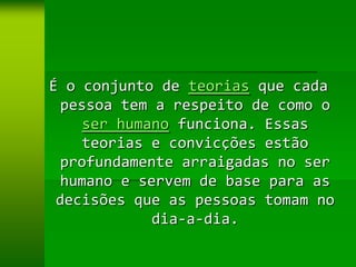 É o conjunto de teorias que cada
  pessoa tem a respeito de como o
    ser humano funciona. Essas
    teorias e convicções estão
 profundamente arraigadas no ser
  humano e servem de base para as
 decisões que as pessoas tomam no
             dia-a-dia.
 