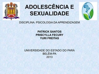 ADOLESCÊNCIA E
    SEXUALIDADE
DISCIPLINA: PSICOLOGIA DA APRENDIZAGEM


           PATRICK SANTOS
          PRISCYLLA FECURY
             YURI FREITAS



   UNIVERSIDADE DO ESTADO DO PARÁ
              BELÉM-PA
                2013
 