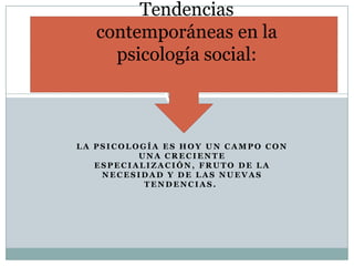 L A P S I C O L O G Í A E S H O Y U N C A M P O C O N
U N A C R E C I E N T E
E S P E C I A L I Z A C I Ó N , F R U T O D E L A
N E C E S I D A D Y D E L A S N U E V A S
T E N D E N C I A S .
Tendencias
contemporáneas en la
psicología social:
 