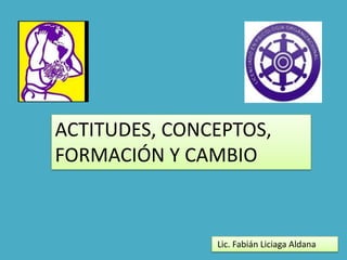 ACTITUDES, CONCEPTOS,
FORMACIÓN Y CAMBIO

Lic. Fabián Liciaga Aldana

 