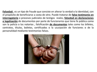 Falsedad: es un tipo de fraude que consiste en alterar la verdad o la identidad, con
el propósito de beneficiarse a costa de otro. Puede tratarse de falso testimonio en
interrogatorio o procesos judiciales de testigos reales, falsedad en declaraciones
o legalización de documentos por parte de funcionarios que tiene fe pública como
son la policía o los notarios , falsificación de documentos tales como los billetes,
contratos, títulos, boletos, certificados o la usurpación de funciones o de la
personalidad mediante testimonios falsos.
 