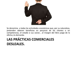 LAS PRÁCTICAS COMERCIALES
DESLEALES.
Se denomina a todas las actividades económicas que, por su naturaleza,
pretenden obtener beneficios en perjuicio de los clientes o en
competencias, el estado o sus socios , al margen del libre juego de la
oferta y la demanda.
 