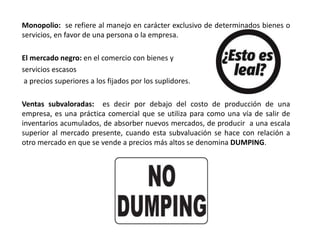 Monopolio: se refiere al manejo en carácter exclusivo de determinados bienes o
servicios, en favor de una persona o la empresa.
El mercado negro: en el comercio con bienes y
servicios escasos
a precios superiores a los fijados por los suplidores.
Ventas subvaloradas: es decir por debajo del costo de producción de una
empresa, es una práctica comercial que se utiliza para como una vía de salir de
inventarios acumulados, de absorber nuevos mercados, de producir a una escala
superior al mercado presente, cuando esta subvaluación se hace con relación a
otro mercado en que se vende a precios más altos se denomina DUMPING.
 