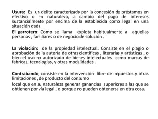 Usura: Es un delito caracterizado por la concesión de préstamos en
efectivo o en naturaleza, a cambio del pago de intereses
sustancialmente por encima de la establecida como legal en una
situación dada.
El garrotero: Como se llama explota habitualmente a aquellas
personas , familiares o de negocio de solución .
La violación: de la propiedad intelectual. Consiste en el plagio o
aprobación de la autoría de otras científicas , literarias y artísticas , o
bien el uso no autorizado de bienes intelectuales como marcas de
fabricas, tecnologías, y otras modalidades .
Contrabando; consiste en la intervención libre de impuestos y otras
limitaciones , de producto del consumo
local que en su naturaleza generan ganancias superiores a las que se
obtienen por vía legal , o porque no pueden obtenerse en otra cosa.
 