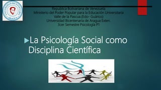 Republica Bolivariana de Venezuela
Ministerio del Poder Popular para la Educación Universitaria
Valle de la Pascua.(Edo- Guárico)
Universidad Bicentenaria de Aragua Exten.
3cer Semestre Psicología P1
La Psicología Social como
Disciplina Científica
 