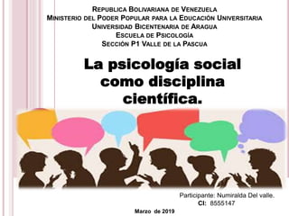 REPUBLICA BOLIVARIANA DE VENEZUELA
MINISTERIO DEL PODER POPULAR PARA LA EDUCACIÓN UNIVERSITARIA
UNIVERSIDAD BICENTENARIA DE ARAGUA
ESCUELA DE PSICOLOGÍA
SECCIÓN P1 VALLE DE LA PASCUA
Participante: Numiralda Del valle.
CI: 8555147
Marzo de 2019
La psicología social
como disciplina
científica.
 