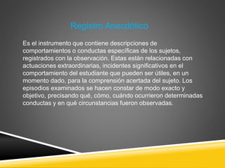 Registro Anecdótico
Es el instrumento que contiene descripciones de
comportamientos o conductas específicas de los sujetos,
registrados con la observación. Estas están relacionadas con
actuaciones extraordinarias, incidentes significativos en el
comportamiento del estudiante que pueden ser útiles, en un
momento dado, para la comprensión acertada del sujeto. Los
episodios examinados se hacen constar de modo exacto y
objetivo, precisando qué, cómo, cuándo ocurrieron determinadas
conductas y en qué circunstancias fueron observadas.
 