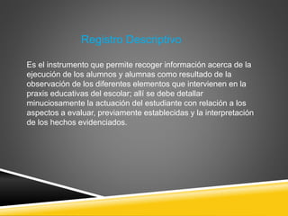 Es el instrumento que permite recoger información acerca de la
ejecución de los alumnos y alumnas como resultado de la
observación de los diferentes elementos que intervienen en la
praxis educativas del escolar; allí se debe detallar
minuciosamente la actuación del estudiante con relación a los
aspectos a evaluar, previamente establecidas y la interpretación
de los hechos evidenciados.
Registro Descriptivo
 