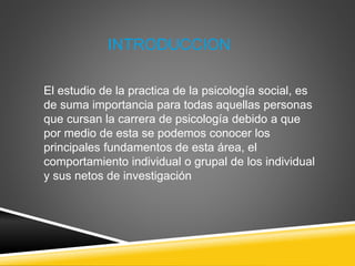 INTRODUCCION
El estudio de la practica de la psicología social, es
de suma importancia para todas aquellas personas
que cursan la carrera de psicología debido a que
por medio de esta se podemos conocer los
principales fundamentos de esta área, el
comportamiento individual o grupal de los individual
y sus netos de investigación
 