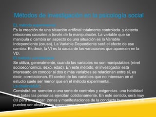EL método experimental:
Es la creación de una situación artificial totalmente controlada y detecta
relaciones causales a través de la manipulación. La variable que se
manipula o cambia un aspecto de una situación es la Variable
Independiente (causa), La Variable Dependiente será el efecto de ese
cambio. Es decir, la VI es la causa de las variaciones que aparecen en la
VD.
El método correlacional:
Se utiliza, generalmente, cuando las variables no son manipulables (nivel
socioeconómico, sexo, edad). En este método, el investigador está
interesado en conocer si dos o más variables se relacionan entre sí, es
decir, correlacionan. El control de las variables que no interesan en el
estudio suele ser menor que en el método experimental.
La observación:
Consistirá en someter a una serie de controles y exigencias una habilidad
que todas las personas ejercitan cotidianamente. En este sentido, será muy
útil para investigar zonas y manifestaciones de la conducta humana que no
pueden ser observadas experimentalmente
Métodos de investigación en la psicología social
 