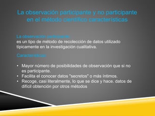 La observación participante y no participante
en el método científico características
La observación participante:
es un tipo de método de recolección de datos utilizado
típicamente en la investigación cualitativa.
Características:
• Mayor número de posibilidades de observación que si no
es participante.
• Facilita el conocer datos "secretos" o más íntimos.
• Recoge, casi literalmente, lo que se dice y hace. datos de
difícil obtención por otros métodos
 