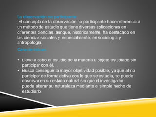 La observación no participante:
El concepto de la observación no participante hace referencia a
un método de estudio que tiene diversas aplicaciones en
diferentes ciencias, aunque, históricamente, ha destacado en
las ciencias sociales y, especialmente, en sociología y
antropología.
Características:
• Lleva a cabo el estudio de la materia u objeto estudiado sin
participar con él.
• Busca conseguir la mayor objetividad posible, ya que al no
participar de forma activa con lo que se estudia, se puede
observar en su estado natural sin que el investigador
pueda alterar su naturaleza mediante el simple hecho de
estudiarlo
 