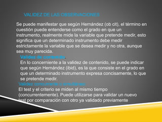 VALIDEZ DE LAS OBSERVACIONES
Se puede manifestar que según Hernández (ob cit), el término en
cuestión puede entenderse como el grado en que un
instrumento, realmente mide la variable que pretende medir, esto
significa que un determinado instrumento debe medir
estrictamente la variable que se desea medir y no otra, aunque
sea muy parecida.
Validez de contenido.
En lo concerniente a la validez de contenido, se puede indicar
que según Hernández (ibid), es la que consiste en el grado en
que un determinado instrumento expresa concisamente, lo que
se pretende medir.
Validez concurrente o simultánea:
El test y el criterio se miden al mismo tiempo
(concurrentemente). Puede utilizarse para validar un nuevo
test por comparación con otro ya validado previamente
 