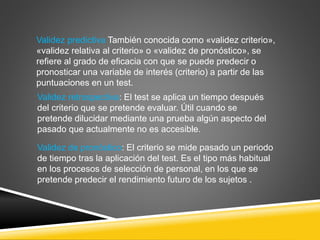 Validez predictiva También conocida como «validez criterio»,
«validez relativa al criterio» o «validez de pronóstico», se
refiere al grado de eficacia con que se puede predecir o
pronosticar una variable de interés (criterio) a partir de las
puntuaciones en un test.
Validez retrospectiva: El test se aplica un tiempo después
del criterio que se pretende evaluar. Útil cuando se
pretende dilucidar mediante una prueba algún aspecto del
pasado que actualmente no es accesible.
Validez de pronóstico: El criterio se mide pasado un periodo
de tiempo tras la aplicación del test. Es el tipo más habitual
en los procesos de selección de personal, en los que se
pretende predecir el rendimiento futuro de los sujetos .
 