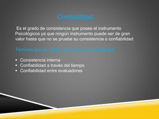 Confiabilidad:
Es el grado de consistencia que posee el instrumento
Psicológicos ya que ningún instrumento puede ser de gran
valor hasta que no se pruebe su consistencia o confiabilidad
Técnicas que se utilizan para tener la confiabilidad:
 Consistencia interna
 Confiabilidad a través del tiempo
 Confiabilidad entre evaluadores
 