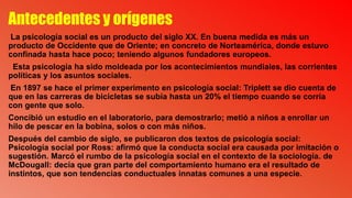 Antecedentes y orígenes
La psicología social es un producto del siglo XX. En buena medida es más un
producto de Occidente que de Oriente; en concreto de Norteamérica, donde estuvo
confinada hasta hace poco; teniendo algunos fundadores europeos.
Esta psicología ha sido moldeada por los acontecimientos mundiales, las corrientes
políticas y los asuntos sociales.
En 1897 se hace el primer experimento en psicología social: Triplett se dio cuenta de
que en las carreras de bicicletas se subía hasta un 20% el tiempo cuando se corría
con gente que solo.
Concibió un estudio en el laboratorio, para demostrarlo; metió a niños a enrollar un
hilo de pescar en la bobina, solos o con más niños.
Después del cambio de siglo, se publicaron dos textos de psicología social:
Psicología social por Ross: afirmó que la conducta social era causada por imitación o
sugestión. Marcó el rumbo de la psicología social en el contexto de la sociología. de
McDougall: decía que gran parte del comportamiento humano era el resultado de
instintos, que son tendencias conductuales innatas comunes a una especie.
 
