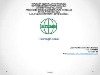 Psicología social
15/10/2021
REPÚBLICA BOLIVARIANA DE VENEZUELA
UNIVERSIDAD BICENTENARIA DE ARAGUA
VICERRECTORADO ACADÉMICO
FACULTAD DE CIENCIAS ADMINISTRATIVAS Y SOCIALES
ESCUELA DE PSICOLOGIA
SAN JOAQUÍN DE TURMERO - ESTADO ARAGUA
Jean Pier Alexander Mora Bastidas
C.I: 30.189.846
Sección: X1
Prof:DENIS DEL VALLE MARTINEZ SALAZAR
 