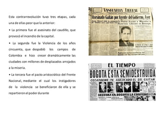 Esta contrarrevolución tuvo tres etapas, cada
una de ellas peor que la anterior:
• La primera fue el asesinato del caudillo, que
provocó el incendio de la capital.
• La segunda fue la Violencia de los años
cincuenta, que despobló los campos de
Colombia e hizo crecer dramáticamente las
ciudades con millones de desplazados arrojados
a la miseria.
• La tercera fue el pacto aristocrático del Frente
Nacional, mediante el cual los instigadores
de la violencia se beneficiaron de ella y se
repartieron el poder durante
 
