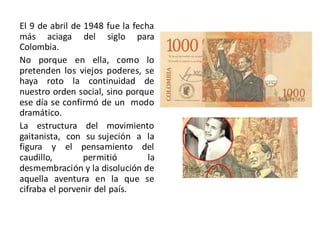 El 9 de abril de 1948 fue la fecha
más aciaga del siglo para
Colombia.
No porque en ella, como lo
pretenden los viejos poderes, se
haya roto la continuidad de
nuestro orden social, sino porque
ese día se confirmó de un modo
dramático.
La estructura del movimiento
gaitanista, con su sujeción a la
figura y el pensamiento del
caudillo, permitió la
desmembración y la disolución de
aquella aventura en la que se
cifraba el porvenir del país.
 