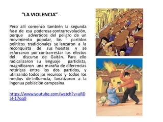 “LA VIOLENCIA”
Pero allí comenzó también la segunda
fase de esa poderosa contrarrevolución,
porque advertidos del peligro de un
movimiento popular, los partidos
políticos tradicionales se lanzaron a la
reconquista de sus huestes y se
esforzaron por contrarrestar los efectos
del discurso de Gaitán. Para ello
radicalizaron su lenguaje partidista,
magnificaron una maraña de diferencias
retóricas entre los dos partidos, y
utilizando todos los recursos y todos los
medios de influencia, fanatizaron a la
ingenua población campesina.
https://www.youtube.com/watch?v=uRD
5I-17qq0
 