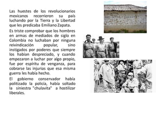 Las huestes de los revolucionarios
mexicanos recorrieron su país
luchando por la Tierra y la Libertad
que les predicaba Emiliano Zapata.
Es triste comprobar que los hombres
en armas de mediados de siglo en
Colombia no luchaban por ninguna
reivindicación popular, sino
instigados por poderes que siempre
los habían despreciado, y cuando
empezaron a luchar por algo propio,
fue por espíritu de venganza, para
cobrarse las injurias que esa misma
guerra les había hecho.
El gobierno conservador había
politizado la policía, había soltado
la siniestra "chulavita" a hostilizar
liberales.
 