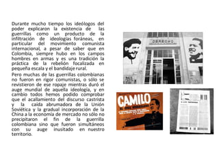Durante mucho tiempo los ideólogos del
poder explicaron la existencia de las
guerrillas como un producto de la
infiltración de ideologías foráneas, en
particular del movimiento comunista
internacional, a pesar de saber que en
Colombia, siempre hubo en los campos
hombres en armas y es una tradición la
práctica de la rebelión focalizada en
pequeña escala y el bandidaje rural.
Pero muchas de las guerrillas colombianas
no fueron en rigor comunistas, o sólo se
revistieron de ese ropaje mientras duró el
auge mundial de aquella ideología, y en
cambio todos hemos podido comprobar
que el acallamiento del discurso castrista
y la caída abrumadora de la Unión
Soviética y la gradual incorporación de la
China a la economía de mercado no sólo no
precipitaron el fin de la guerrilla
colombiana sino que fueron simultáneos
con su auge inusitado en nuestro
territorio.
 