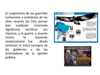 El surgimiento de las guerrillas
comunistas a comienzos de los
años sesenta los hizo pensar
que cualquier concesión
significaría sacrificar sus
riquezas, y la guerra a muerte
contra la izquierda
revolucionaria fue desde
entonces la única consigna de
los gobiernos y de los
orientadores de la opinión
pública.
 