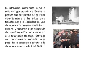 La ideología comunista puso a
toda una generación de jóvenes a
pensar que se trataba de derribar
violentamente a las élites para
transformar a la sociedad en una
dictadura a la manera soviética o
cubana, y subordinó los esfuerzos
de transformación de la sociedad
a la repetición de esas fórmulas
con las cuales la sociedad rusa
pasó de la autocracia zarista a la
dictadura estatista de José Stalin.
 