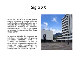 Siglo XX
• El año de 1948 Fue el año en que se
inició el primer programa de formación
profesional en psicología ofrecido por el
Instituto de Psicología Aplicada de la
Universidad Nacional de Colombia
(Mankeliunas,M. 1993) y el año en que
se produce el asesinato del líder Jorge
Eliécer Gaitán.
• La primera década de formación de
psicólogos coincide con el proceso
psicosocial conocido como “La
Violencia en Colombia” y con el
desarrollo de experiencias comunitarias
desde las cuales emergieron los
primeros fundamentos de la
Investigación– Acción – Participativa.
 