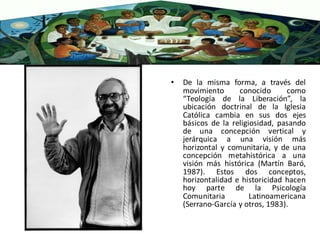 • De la misma forma, a través del
movimiento conocido como
“Teología de la Liberación”, la
ubicación doctrinal de la Iglesia
Católica cambia en sus dos ejes
básicos de la religiosidad, pasando
de una concepción vertical y
jerárquica a una visión más
horizontal y comunitaria, y de una
concepción metahistórica a una
visión más histórica (Martín Baró,
1987). Estos dos conceptos,
horizontalidad e historicidad hacen
hoy parte de la Psicología
Comunitaria Latinoamericana
(Serrano-García y otros, 1983).
 