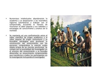• Numerosos intelectuales abandonaron la
academia y se desplazaron a las recónditas
regiones colombianas a trabajar con el
campesinado, buscando la manera de
reconocer el saber popular y sus métodos y
estrategias de conocimiento y análisis de la
realidad.
• Se mantenía así una confrontación entre el
saber científico de origen académico y el
saber popular de origen comunitario y se
buscaban estrategias para promover la
construcción del conocimiento con las
personas, rompiéndose la relación sujeto
objeto propia de las ciencias positivistas. Se
rompía con la neutralidad del investigador en
el proceso del conocimiento y se buscaba
desarrollar un conocimiento comprometido
que transforma a todos los participantes en
la investigación incluyendoal investigador.
 
