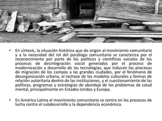 • En síntesis, la situación histórica que da origen al movimiento comunitario
y a la necesidad del rol del psicólogo comunitario se caracteriza por el
reconocimiento por parte de los políticos y científicos sociales de los
procesos de desintegración social generados por el proceso de
modernización y desarrollo de las tecnologías, que inducen los procesos
de migración de los campos a las grandes ciudades, por el fenómeno de
desorganización urbana, el rechazo de los modelos culturales y formas de
relación autoritaria dentro de las instituciones, y el cuestionamiento de las
políticas, programas y estrategias de abordaje de los problemas de salud
mental, principalmente en Estados Unidos y Europa.
• En América Latina el movimiento comunitario se centra en los procesos de
lucha contra el subdesarrollo y la dependencia económica.
 