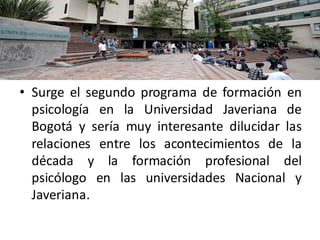 En el año 1962
• Surge el segundo programa de formación en
psicología en la Universidad Javeriana de
Bogotá y sería muy interesante dilucidar las
relaciones entre los acontecimientos de la
década y la formación profesional del
psicólogo en las universidades Nacional y
Javeriana.
 
