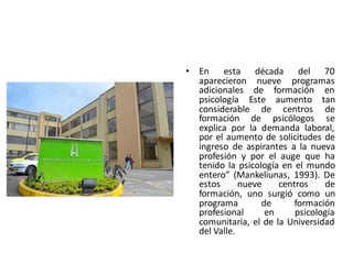 • En esta década del 70
aparecieron nueve programas
adicionales de formación en
psicología Este aumento tan
considerable de centros de
formación de psicólogos se
explica por la demanda laboral,
por el aumento de solicitudes de
ingreso de aspirantes a la nueva
profesión y por el auge que ha
tenido la psicología en el mundo
entero” (Mankeliunas, 1993). De
estos nueve centros de
formación, uno surgió como un
programa de formación
profesional en psicología
comunitaria, el de la Universidad
del Valle.
 
