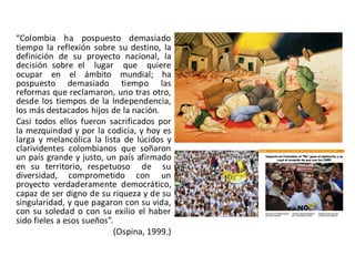 “Colombia ha pospuesto demasiado
tiempo la reflexión sobre su destino, la
definición de su proyecto nacional, la
decisión sobre el lugar que quiere
ocupar en el ámbito mundial; ha
pospuesto demasiado tiempo las
reformas que reclamaron, uno tras otro,
desde los tiempos de la Independencia,
los más destacados hijos de la nación.
Casi todos ellos fueron sacrificados por
la mezquindad y por la codicia, y hoy es
larga y melancólica la lista de lúcidos y
clarividentes colombianos que soñaron
un país grande y justo, un país afirmado
en su territorio, respetuoso de su
diversidad, comprometido con un
proyecto verdaderamente democrático,
capaz de ser digno de su riqueza y de su
singularidad, y que pagaron con su vida,
con su soledad o con su exilio el haber
sido fieles a esos sueños”.
(Ospina, 1999.)
 