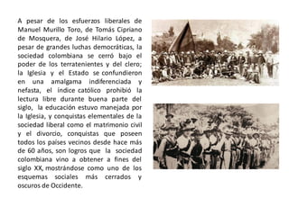 A pesar de los esfuerzos liberales de
Manuel Murillo Toro, de Tomás Cipriano
de Mosquera, de José Hilario López, a
pesar de grandes luchas democráticas, la
sociedad colombiana se cerró bajo el
poder de los terratenientes y del clero;
la Iglesia y el Estado se confundieron
en una amalgama indiferenciada y
nefasta, el índice católico prohibió la
lectura libre durante buena parte del
siglo, la educación estuvo manejada por
la Iglesia, y conquistas elementales de la
sociedad liberal como el matrimonio civil
y el divorcio, conquistas que poseen
todos los países vecinos desde hace más
de 60 años, son logros que la sociedad
colombiana vino a obtener a fines del
siglo XX, mostrándose como uno de los
esquemas sociales más cerrados y
oscuros de Occidente.
 