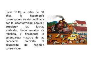 Hacia 1930, al cabo de 50
años, la hegemonía
conservadora se vio debilitada
por la inconformidad popular,
arreciaron las luchas
sindicales, hubo conatos de
rebelión, y finalmente la
escandalosa masacre de las
bananeras precipitó el
descrédito del régimen
conservador.
 