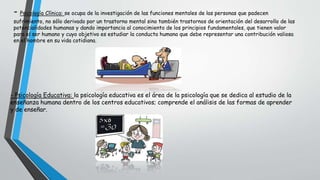 - Psicología Clínica: se ocupa de la investigación de las funciones mentales de las personas que padecen
sufrimiento, no sólo derivado por un trastorno mental sino también trastornos de orientación del desarrollo de las
potencialidades humanas y dando importancia al conocimiento de los principios fundamentales, que tienen valor
para el ser humano y cuyo objetivo es estudiar la conducta humana que debe representar una contribución valiosa
en el hombre en su vida cotidiana.
- Psicología Educativa: la psicología educativa es el área de la psicología que se dedica al estudio de la
enseñanza humana dentro de los centros educativos; comprende el análisis de las formas de aprender
y de enseñar.
 