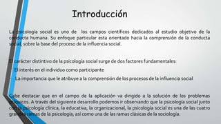 Introducción
La psicología social es uno de los campos científicos dedicados al estudio objetivo de la
conducta humana. Su enfoque particular esta orientado hacia la comprensión de la conducta
social, sobre la base del proceso de la influencia social.
El carácter distintivo de la psicología social surge de dos factores fundamentales:
- El interés en el individuo como participante
- La importancia que le atribuye a la comprensión de los procesos de la influencia social
Cabe destacar que en el campo de la aplicación va dirigido a la solución de los problemas
psíquicos. A través del siguiente desarrollo podemos ir observando que la psicología social junto
con la psicología clínica, la educativa, la organizacional, la psicología social es una de las cuatro
grandes ramas de la psicología, así como una de las ramas clásicas de la sociología.
 