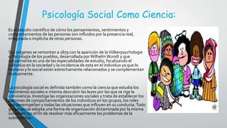 Psicología Social Como Ciencia:
Es el estudio científico de cómo los pensamientos, sentimientos y
comportamientos de las personas son influidos por la presencia real,
imaginada o implícita de otras personas.
Sus orígenes se remontan a 1879 con la aparición de laVölkerpsychologie
o Psicología de los pueblos, desarrollada porWilhelmWundt y que
actualmente es una de las especialidades de estudio, focalizando el
individuo en la sociedad y la incidencia de esta en el individuo ya que lo
humano y lo social están estrechamente relacionados y se complementan
mutuamente.
La psicología social es definida también como la ciencia que estudia los
fenómenos sociales e intenta descubrir las leyes por las que se rige la
convivencia. Investiga las organizaciones sociales y trata de establecer los
patrones de comportamientos de los individuos en los grupos, los roles
que desempeñan y todas las situaciones que influyen en su conducta.Todo
grupo social adopta una forma de organización dictaminada por la misma
sociedad con el fin de resolver más eficazmente los problemas de la
subsistencia.
 