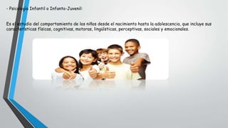 - Psicología Infantil o Infanto-Juvenil:
Es el estudio del comportamiento de los niños desde el nacimiento hasta la adolescencia, que incluye sus
características físicas, cognitivas, motoras, lingüísticas, perceptivas, sociales y emocionales.
 
