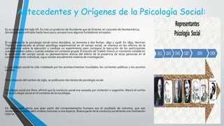 Antecedentes y Orígenes de la Psicología Social:
Es un producto del siglo XX. Es más un producto de Occidente que de Oriente; en concreto de Norteamérica,
donde estuvo confinada hasta hace poco; aunque tuvo algunos fundadores europeos.
El comienzo de la psicología social como disciplina, se remonta a dos fechas: 1897 y 1908. En 1897, Norman
Triplett, considerado el primer psicólogo experimental en el campo social, se interesa en los efectos de la
competencia sobre la ejecución y condujo un experimento para comparar la ejecución de los participantes
cuando estaban solos y cuando estaban en contexto grupal. El estudio de Triplett marcó un momento notable en
la evolución del campo social; su planteamiento acerca del efecto de la presencia de otras personas en el
comportamiento individual, sigue siendo actualmente materia de investigación.
La psicología social ha sido moldeada por los acontecimientos mundiales, las corrientes políticas y los asuntos
sociales.
Poco después del cambio de siglo, se publicaron dos textos de psicología social:
Psicología social por Ross: afirmó que la conducta social era causada por imitación o sugestión. Marcó el rumbo
de la psicología social en el contexto de la sociología.
De McDougall: decía que gran parte del comportamiento humano era el resultado de instintos, que son
tendencias conductuales innatas comunes a una especie. Buena parte de la conducta social tenía una motivación
interna.
 