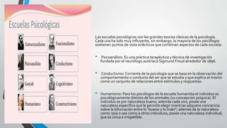 Las escuelas psicológicas son las grandes teorías clásicas de la psicología.
Cada una ha sido muy influyente, sin embargo, la mayoría de los psicólogos
sostienen puntos de vista eclécticos que combinan aspectos de cada escuela:
• Psicoanálisis: Es una práctica terapéutica y técnica de investigación
fundada por el neurólogo austríaco Sigmund Freud alrededor de 1896.
• Conductismo: Corriente de la psicología que se basa en la observación del
comportamiento o conducta del ser que se estudia y que explica el mismo
como un conjunto de relaciones entre estímulos y respuestas.
• Humanismo: Para los psicólogos de la escuela humanista el individuo es
psicológicamente distinto de los animales (su concepción psíquica). El
individuo es por naturaleza bueno, además cada uno, posee una
naturaleza específica que le permite elegir mientras adquiere conciencia
sobre la bifurcación entre lo "bueno y lo malo"; además de la naturaleza
como raza o sea como a otros individuos, posee una naturaleza individual,
que es única e irrepetible.
 